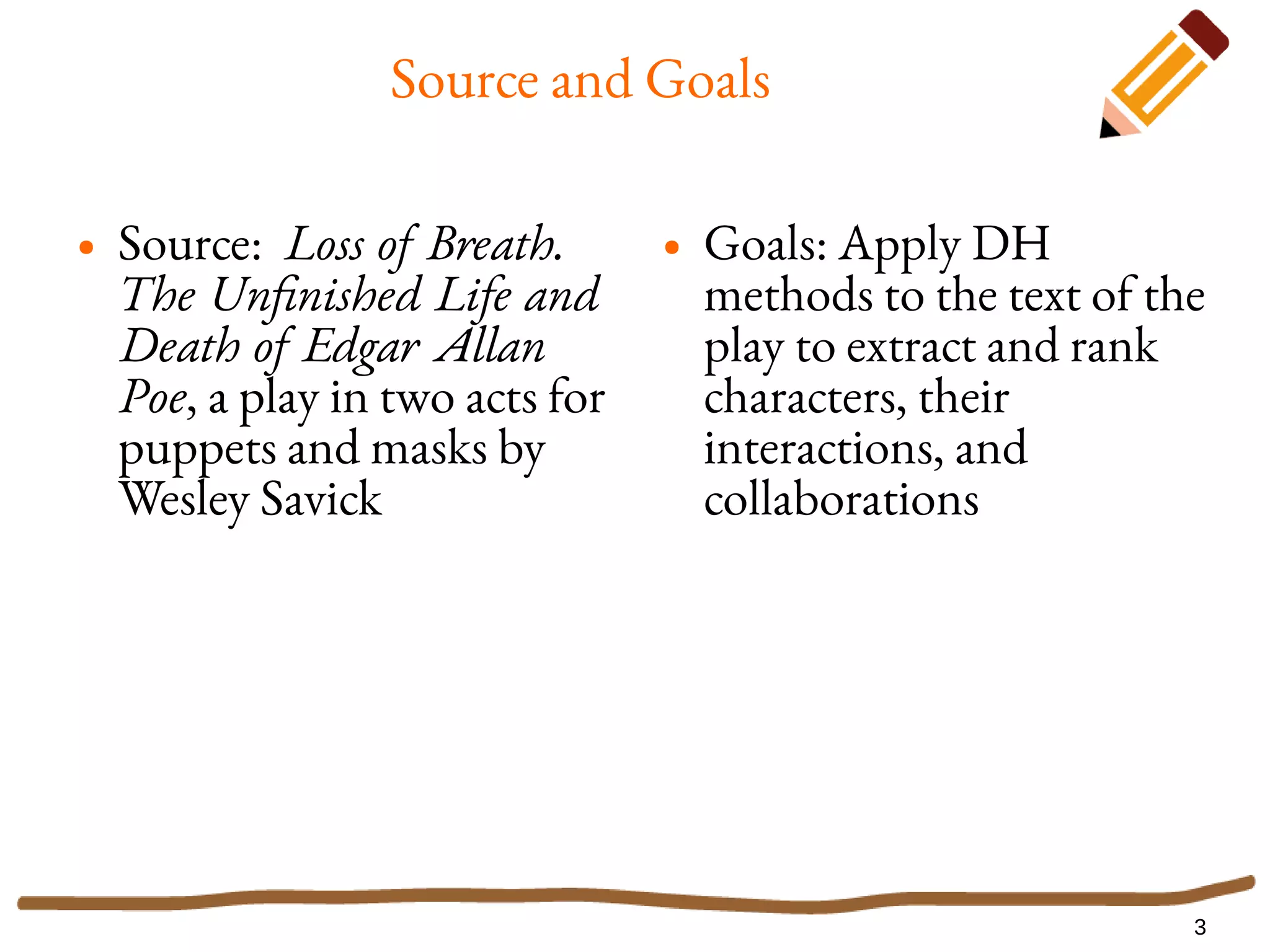 3
Source and Goals
● Source: Loss of Breath.
The Unfinished Life and
Death of Edgar Allan
Poe, a play in two acts for
puppets and masks by
Wesley Savick
● Goals: Apply DH
methods to the text of the
play to extract and rank
characters, their
interactions, and
collaborations
 