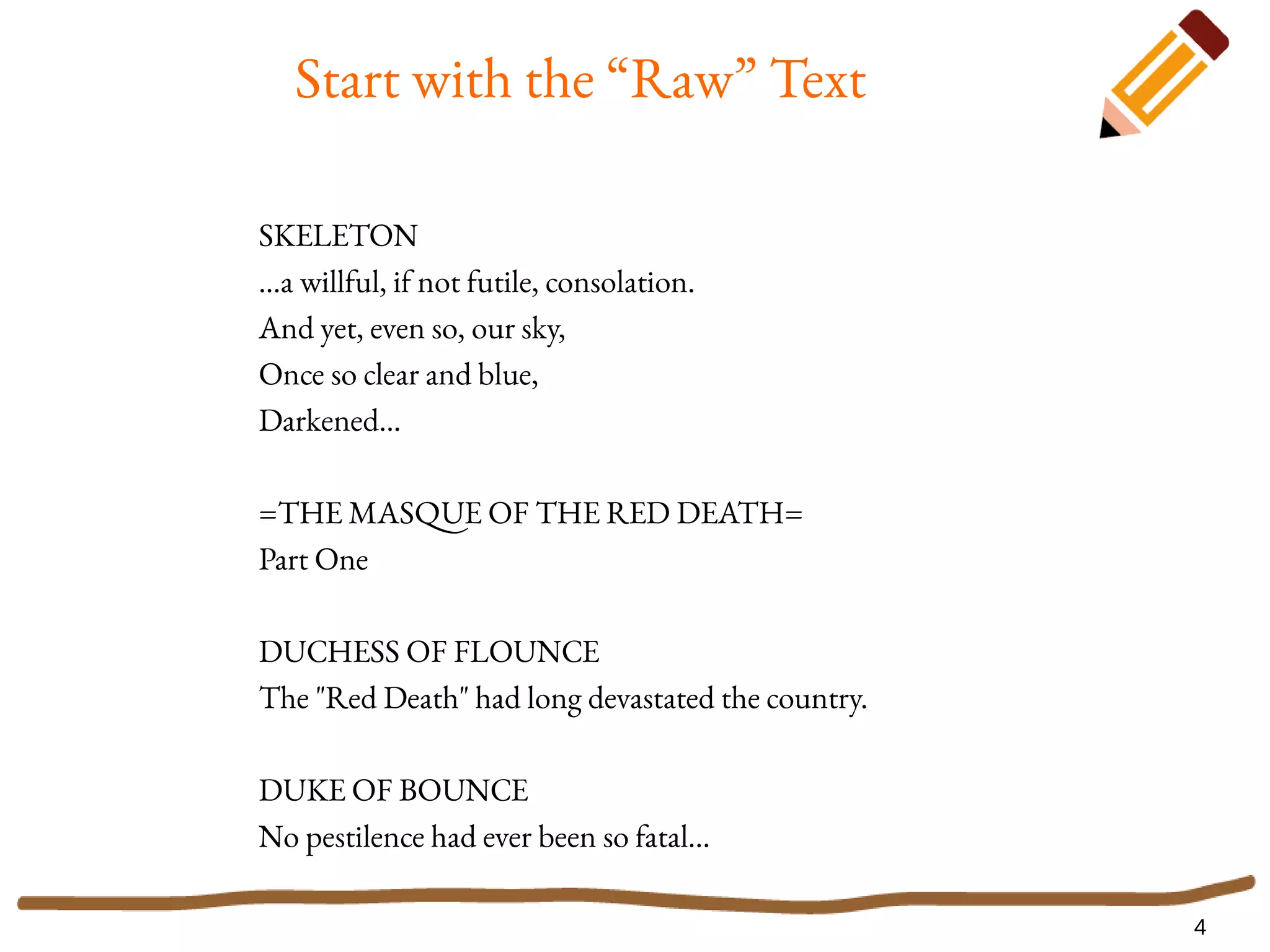 4
Start with the “Raw” Text
SKELETON
...a willful, if not futile, consolation.
And yet, even so, our sky,
Once so clear and blue,
Darkened...
=THE MASQUE OF THE RED DEATH=
Part One
DUCHESS OF FLOUNCE
The "Red Death" had long devastated the country.
DUKE OF BOUNCE
No pestilence had ever been so fatal...
 