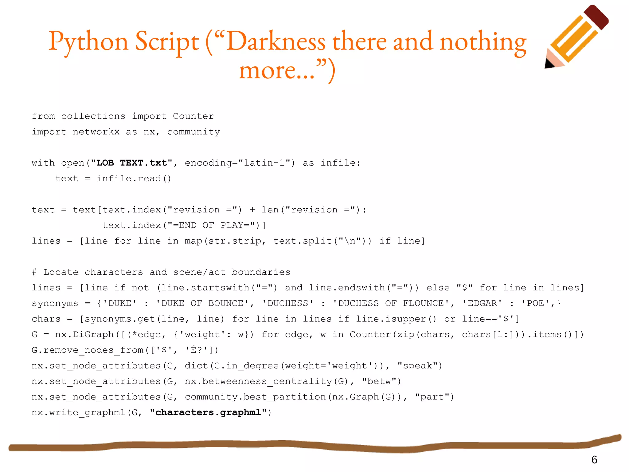 6
Python Script (“Darkness there and nothing
more...”)
from collections import Counter
import networkx as nx, community
with open("LOB TEXT.txt", encoding="latin-1") as infile:
text = infile.read()
text = text[text.index("revision =") + len("revision ="):
text.index("=END OF PLAY=")]
lines = [line for line in map(str.strip, text.split("n")) if line]
# Locate characters and scene/act boundaries
lines = [line if not (line.startswith("=") and line.endswith("=")) else "$" for line in lines]
synonyms = {'DUKE' : 'DUKE OF BOUNCE', 'DUCHESS' : 'DUCHESS OF FLOUNCE', 'EDGAR' : 'POE',}
chars = [synonyms.get(line, line) for line in lines if line.isupper() or line=='$']
G = nx.DiGraph([(*edge, {'weight': w}) for edge, w in Counter(zip(chars, chars[1:])).items()])
G.remove_nodes_from(['$', 'É?'])
nx.set_node_attributes(G, dict(G.in_degree(weight='weight')), "speak")
nx.set_node_attributes(G, nx.betweenness_centrality(G), "betw")
nx.set_node_attributes(G, community.best_partition(nx.Graph(G)), "part")
nx.write_graphml(G, "characters.graphml")
 