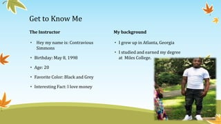 The Instructor
• Hey my name is: Contravious
Simmons
• Birthday: May 8, 1998
• Age: 20
• Favorite Color: Black and Grey
• Interesting Fact: I love money
My background
• I grew up in Atlanta, Georgia
• I studied and earned my degree
at Miles College.
Get to Know Me
 