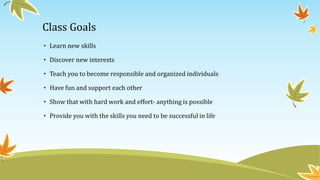 Class Goals
• Learn new skills
• Discover new interests
• Teach you to become responsible and organized individuals
• Have fun and support each other
• Show that with hard work and effort- anything is possible
• Provide you with the skills you need to be successful in life
 