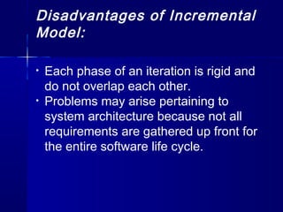 Disadvantages of Incremental
Model:
• Each phase of an iteration is rigid and
do not overlap each other.
• Problems may arise pertaining to
system architecture because not all
requirements are gathered up front for
the entire software life cycle.
 