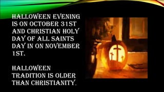 HALLOWEEN EVENING
IS ON OCTOBER 31ST
AND CHRISTIAN HOLY
DAY OF ALL SAINTS
DAY IN ON NOVEMBER
1ST.
HALLOWEEN
TRADITION IS OLDER
THAN CHRISTIANITY.
 
