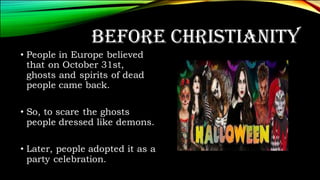 BEFORE CHRISTIANITY
• People in Europe believed
that on October 31st,
ghosts and spirits of dead
people came back.
• So, to scare the ghosts
people dressed like demons.
• Later, people adopted it as a
party celebration.
 