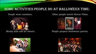SOME ACTIVITIES PEOPLE DO AT HALLOWEEN TIME:
People wear customes. Other people watch Horror Films.
Mostly kids ask for sweets. People prepare Halloween parties.
 