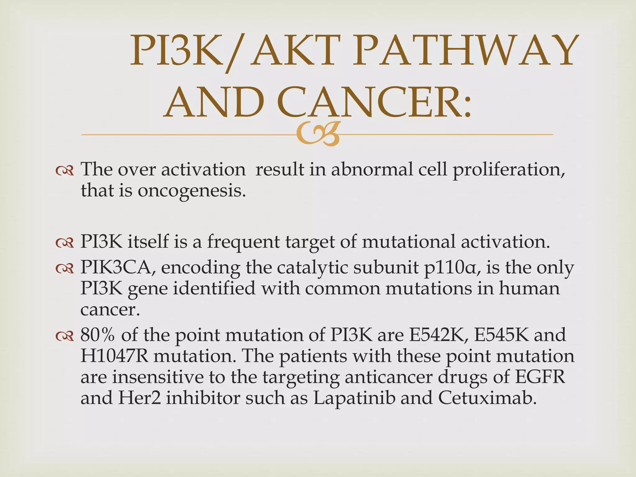 
 The over activation result in abnormal cell proliferation,
that is oncogenesis.
 PI3K itself is a frequent target of mutational activation.
 PIK3CA, encoding the catalytic subunit p110α, is the only
PI3K gene identified with common mutations in human
cancer.
 80% of the point mutation of PI3K are E542K, E545K and
H1047R mutation. The patients with these point mutation
are insensitive to the targeting anticancer drugs of EGFR
and Her2 inhibitor such as Lapatinib and Cetuximab.
PI3K/AKT PATHWAY
AND CANCER:
 