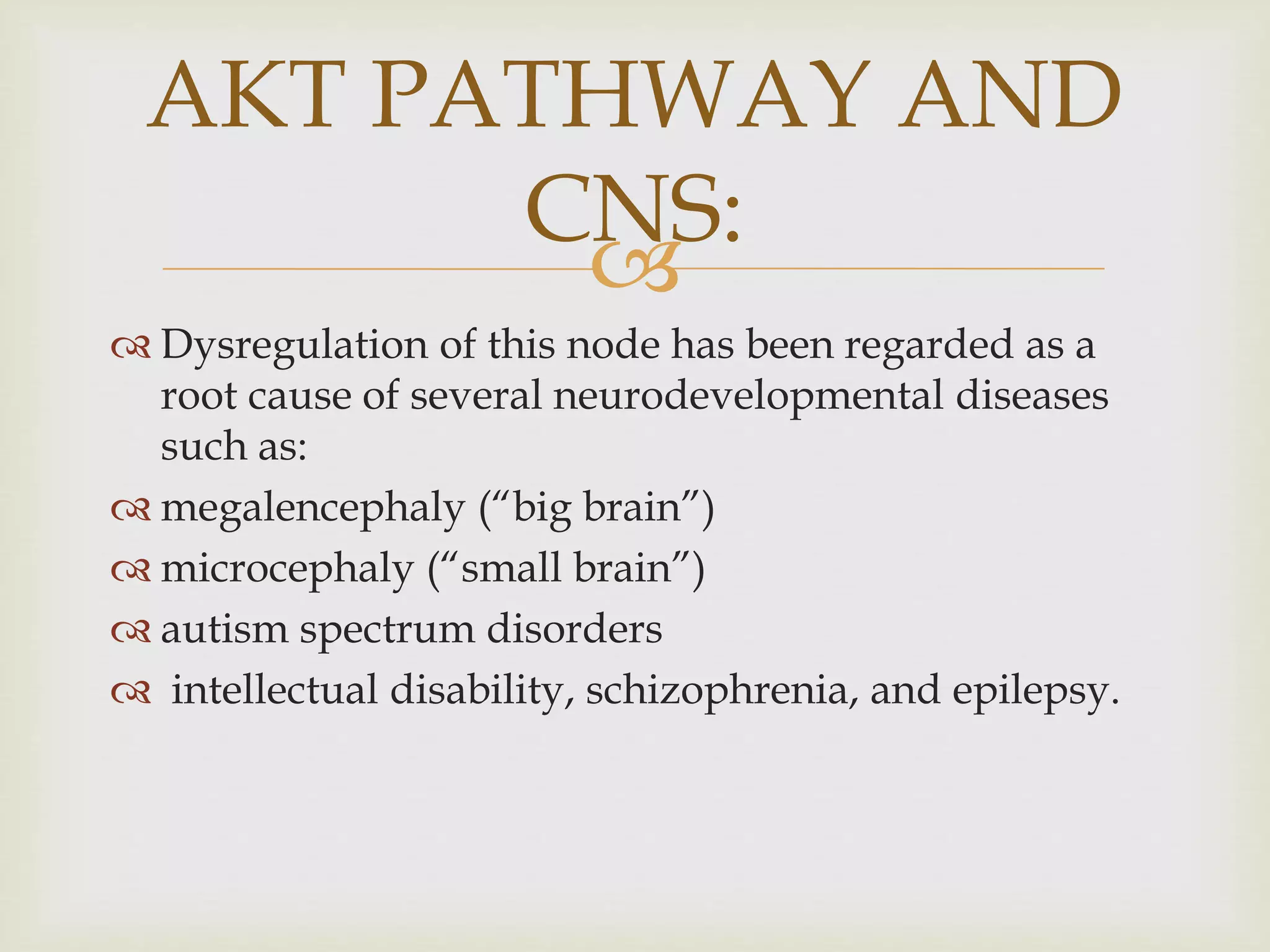 
 Dysregulation of this node has been regarded as a
root cause of several neurodevelopmental diseases
such as:
 megalencephaly (“big brain”)
 microcephaly (“small brain”)
 autism spectrum disorders
 intellectual disability, schizophrenia, and epilepsy.
AKT PATHWAY AND
CNS:
 