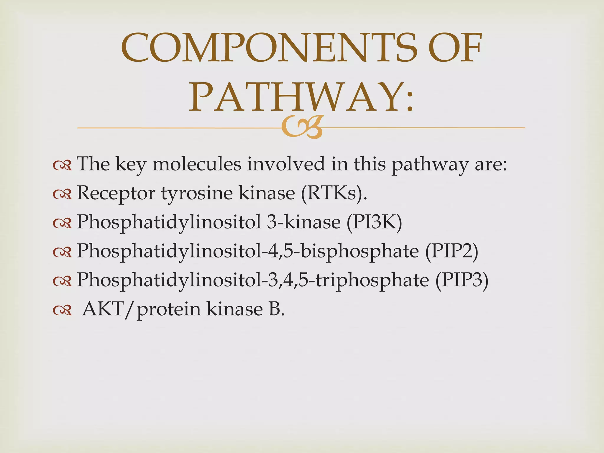 
 The key molecules involved in this pathway are:
 Receptor tyrosine kinase (RTKs).
 Phosphatidylinositol 3-kinase (PI3K)
 Phosphatidylinositol-4,5-bisphosphate (PIP2)
 Phosphatidylinositol-3,4,5-triphosphate (PIP3)
 AKT/protein kinase B.
COMPONENTS OF
PATHWAY:
 