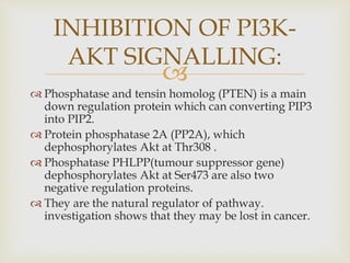 
 Phosphatase and tensin homolog (PTEN) is a main
down regulation protein which can converting PIP3
into PIP2.
 Protein phosphatase 2A (PP2A), which
dephosphorylates Akt at Thr308 .
 Phosphatase PHLPP(tumour suppressor gene)
dephosphorylates Akt at Ser473 are also two
negative regulation proteins.
 They are the natural regulator of pathway.
investigation shows that they may be lost in cancer.
INHIBITION OF PI3K-
AKT SIGNALLING:
 