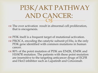 
 The over activation result in abnormal cell proliferation,
that is oncogenesis.
 PI3K itself is a frequent target of mutational activation.
 PIK3CA, encoding the catalytic subunit p110α, is the only
PI3K gene identified with common mutations in human
cancer.
 80% of the point mutation of PI3K are E542K, E545K and
H1047R mutation. The patients with these point mutation
are insensitive to the targeting anticancer drugs of EGFR
and Her2 inhibitor such as Lapatinib and Cetuximab.
PI3K/AKT PATHWAY
AND CANCER:
 