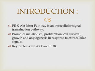 
 PI3K-Akt-Mtor Pathway is an intracellular signal
transduction pathway.
 Promotes metabolism, proliferation, cell survival,
growth and angiogenesis in response to extracellular
signals.
 Key proteins are AKT and PI3K.
INTRODUCTION :
 