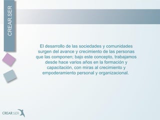 El desarrollo de las sociedades y comunidades
surgen del avance y crecimiento de las personas
que las componen; bajo este concepto, trabajamos
desde hace varios años en la formación y
capacitación, con miras al crecimiento y
empoderamiento personal y organizacional.
 