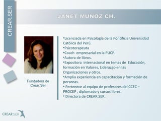 •Licenciada en Psicología de la Pontificia Universidad
Católica del Perú.
•Psicoterapeuta
•Coach empresarial en la PUCP.
•Autora de libros.
•Expositora internacional en temas de Educación,
formación en Valores, Liderazgo en las
Organizaciones y otros.
•Amplia experiencia en capacitación y formación de
personas.
• Pertenece al equipo de profesores del CCEC –
PROCEP , diplomado y cursos libres.
• Directora de CREAR.SER.
Fundadora de
Crear.Ser
 