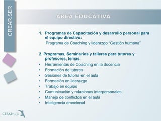 1. Programas de Capacitación y desarrollo personal para
el equipo directivo:
Programa de Coaching y liderazgo “Gestión humana”
2. Programas, Seminarios y talleres para tutores y
profesores, temas:
• Herramientas de Coaching en la docencia
• Formación de tutores
• Sesiones de tutoría en el aula
• Formación en liderazgo
• Trabajo en equipo
• Comunicación y relaciones interpersonales
• Manejo de conflictos en el aula
• Inteligencia emocional
 