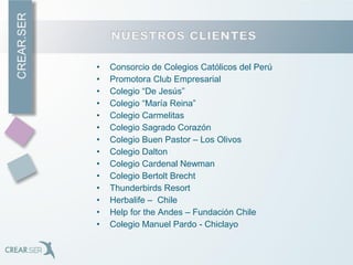 • Consorcio de Colegios Católicos del Perú
• Promotora Club Empresarial
• Colegio “De Jesús”
• Colegio “María Reina”
• Colegio Carmelitas
• Colegio Sagrado Corazón
• Colegio Buen Pastor – Los Olivos
• Colegio Dalton
• Colegio Cardenal Newman
• Colegio Bertolt Brecht
• Thunderbirds Resort
• Herbalife – Chile
• Help for the Andes – Fundación Chile
• Colegio Manuel Pardo - Chiclayo
 