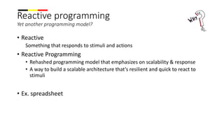 Reactive programming
Yet another programming model?
• Reactive
Something that responds to stimuli and actions
• Reactive Programming
• Rehashed programming model that emphasizes on scalability & response
• A way to build a scalable architecture that’s resilient and quick to react to
stimuli
• Ex. spreadsheet
 