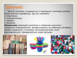 Штучні:
Штучні полімери утворюються з природних полімерів шляхом
їхньої хімічної модифікації. До них належать:
 пластмаси;
 нітроцелюлоза;
 капрон;
 волокна;
Наприклад: взаємодія целюлози з нітратною кислотою –
утворення нітроцелюлози, використовують як вибухову речовину;
капрон отримують з полімеру полікапролактама, який
розплавляється і продавлюється через фільєру.
 