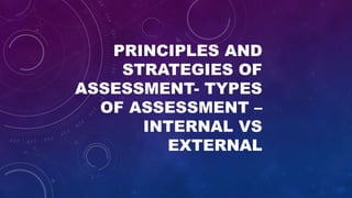 PRINCIPLES AND
STRATEGIES OF
ASSESSMENT- TYPES
OF ASSESSMENT –
INTERNAL VS
EXTERNAL
 