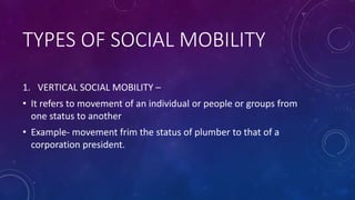 TYPES OF SOCIAL MOBILITY
1. VERTICAL SOCIAL MOBILITY –
• It refers to movement of an individual or people or groups from
one status to another
• Example- movement frim the status of plumber to that of a
corporation president.
 