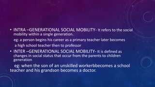 • INTRA –GENERATIONAL SOCIAL MOBILITY- It refers to the social
mobility within a single generation.
eg: a person begins his career as a primary teacher later becomes
a high school teacher then to professor
• INTER –GENERATIONAL SOCIAL MOBILITY- It is defined as
changes in social status that occur from the parents to children
generation
eg: when the son of an unskilled workerbbecomes a school
teacher and his grandson becomes a doctor.
 