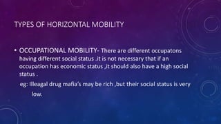 TYPES OF HORIZONTAL MOBILITY
• OCCUPATIONAL MOBILITY- There are different occupatons
having different social status .it is not necessary that if an
occupation has economic status ,it should also have a high social
status .
eg: Illeagal drug mafia’s may be rich ,but their social status is very
low.
 