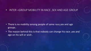 • INTER –GROUP MOBILITY IN RACE ,SEX AND AGE GROUP
• There is no mobility among people of same race,sex and age
groups .
• The reason behind this is that nobody can change his race ,sex and
age on his will or wish .
 