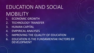 EDUCATION AND SOCIAL
MOBILITY
1. ECONOMIC GROWTH
2. TECHNOLOGY TRANSFER
3. HUMAN CAPITAL
4. EMPIRICAL ANALYSES
5. IMPROVING THE QUALITY OF EDUCATION
6. EDUCATION IS THE FUNDAMENTAK FACTORS OF
DEVELOPMENT
 