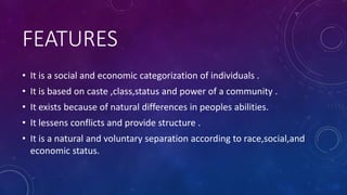 FEATURES
• It is a social and economic categorization of individuals .
• It is based on caste ,class,status and power of a community .
• It exists because of natural differences in peoples abilities.
• It lessens conflicts and provide structure .
• It is a natural and voluntary separation according to race,social,and
economic status.
 