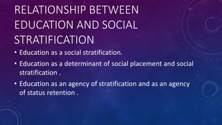 RELATIONSHIP BETWEEN
EDUCATION AND SOCIAL
STRATIFICATION
• Education as a social stratification.
• Education as a determinant of social placement and social
stratification .
• Education as an agency of stratification and as an agency
of status retention .
 