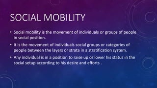 SOCIAL MOBILITY
• Social mobility is the movement of individuals or groups of people
in social position.
• It is the movement of individuals social groups or categories of
people between the layers or strata in a stratification system.
• Any individual is in a position to raise up or lower his status in the
social setup according to his desire and efforts .
 
