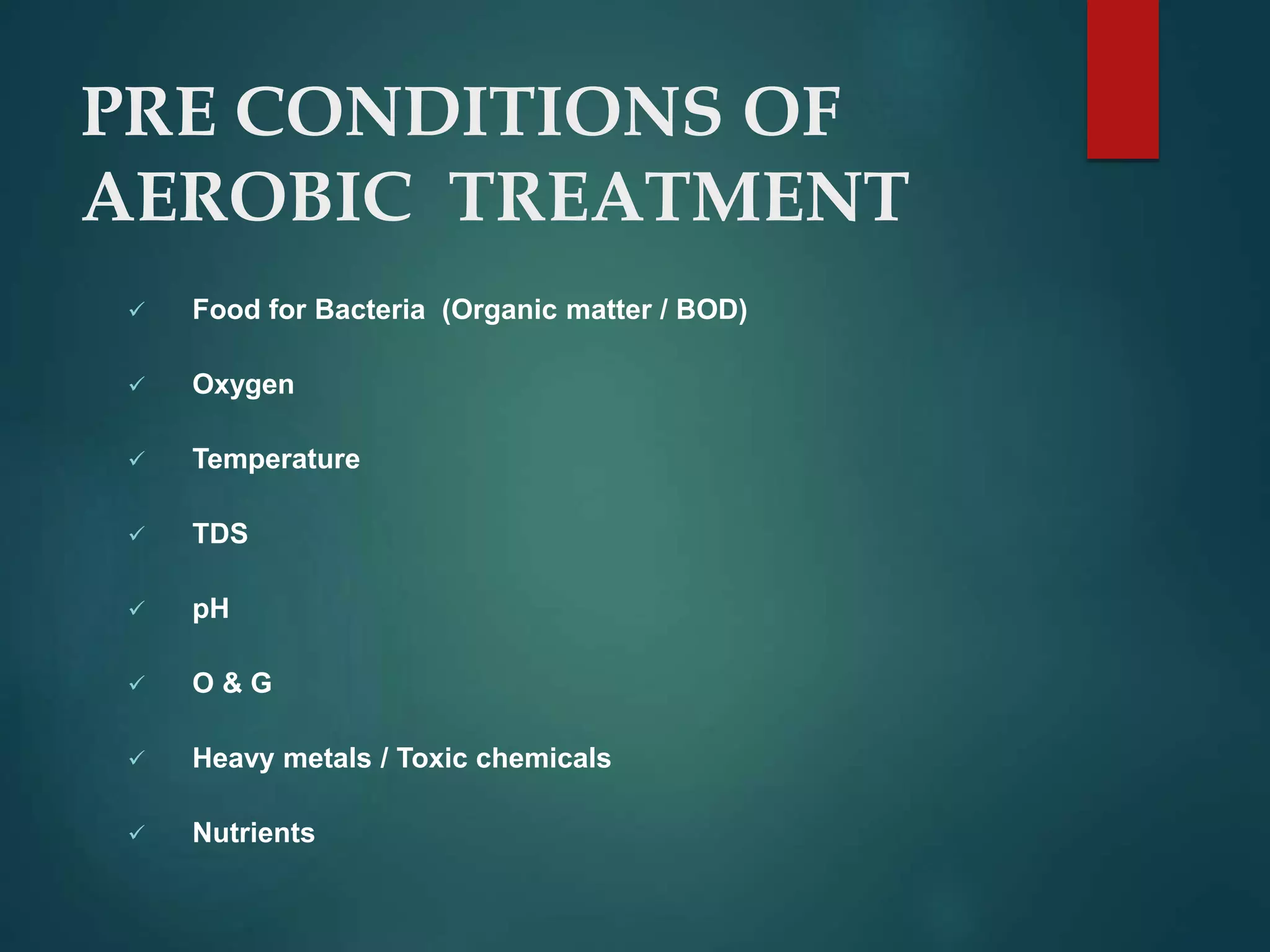 PRE CONDITIONS OF
AEROBIC TREATMENT
 Food for Bacteria (Organic matter / BOD)
 Oxygen
 Temperature
 TDS
 pH
 O & G
 Heavy metals / Toxic chemicals
 Nutrients
 