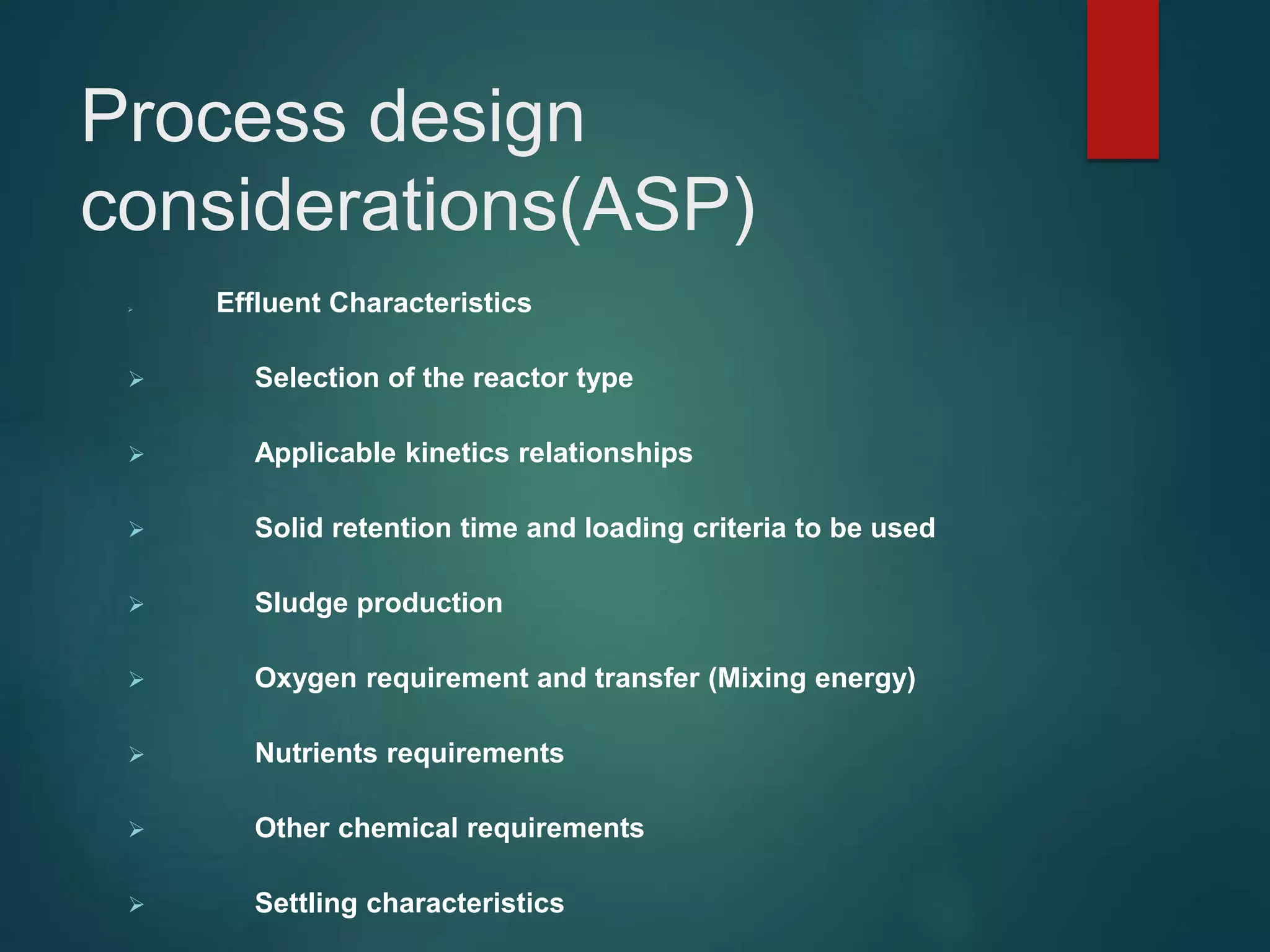Process design
considerations(ASP)
 Effluent Characteristics
 Selection of the reactor type
 Applicable kinetics relationships
 Solid retention time and loading criteria to be used
 Sludge production
 Oxygen requirement and transfer (Mixing energy)
 Nutrients requirements
 Other chemical requirements
 Settling characteristics
 