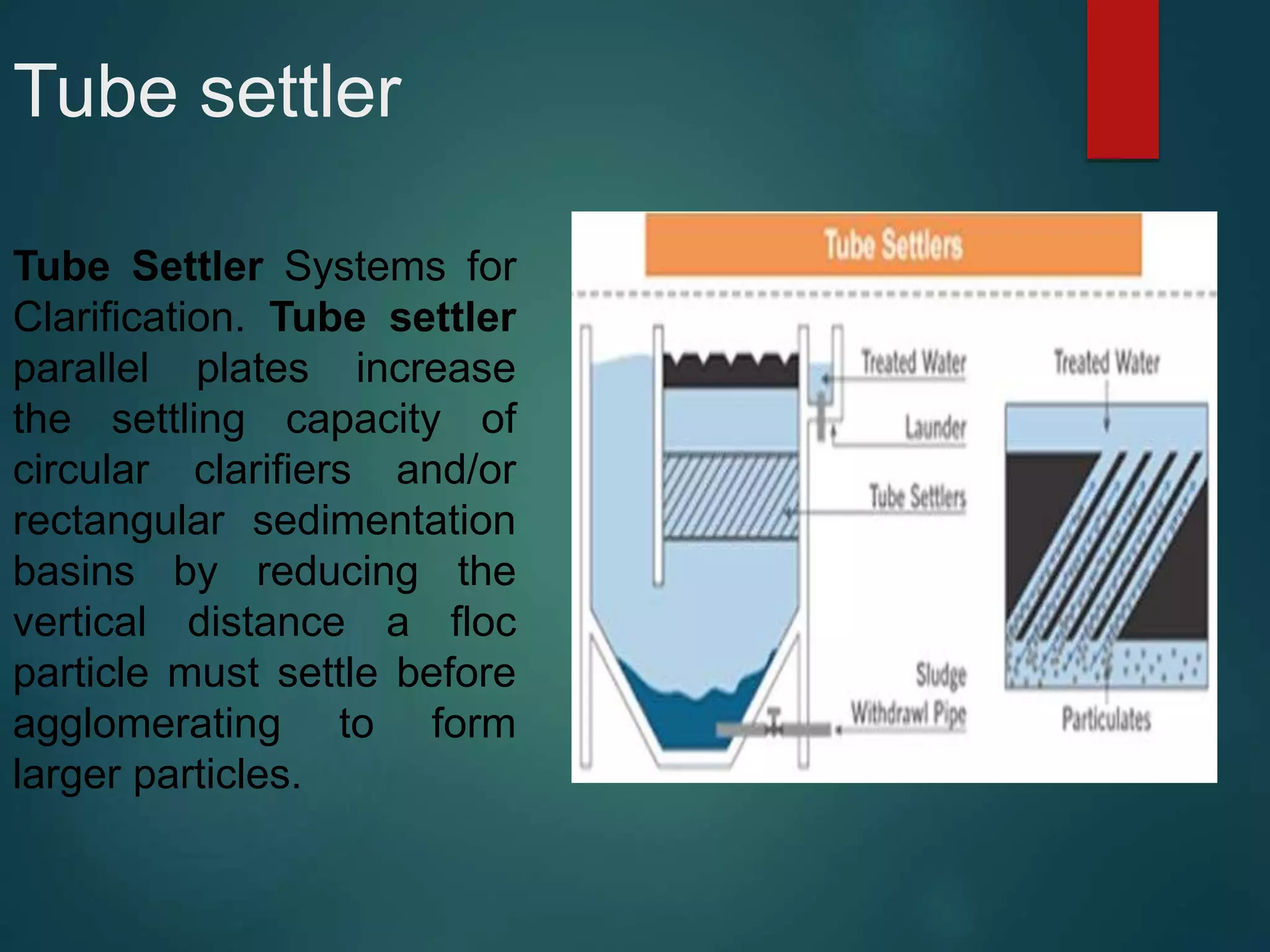 Tube settler
Tube Settler Systems for
Clarification. Tube settler
parallel plates increase
the settling capacity of
circular clarifiers and/or
rectangular sedimentation
basins by reducing the
vertical distance a floc
particle must settle before
agglomerating to form
larger particles.
 