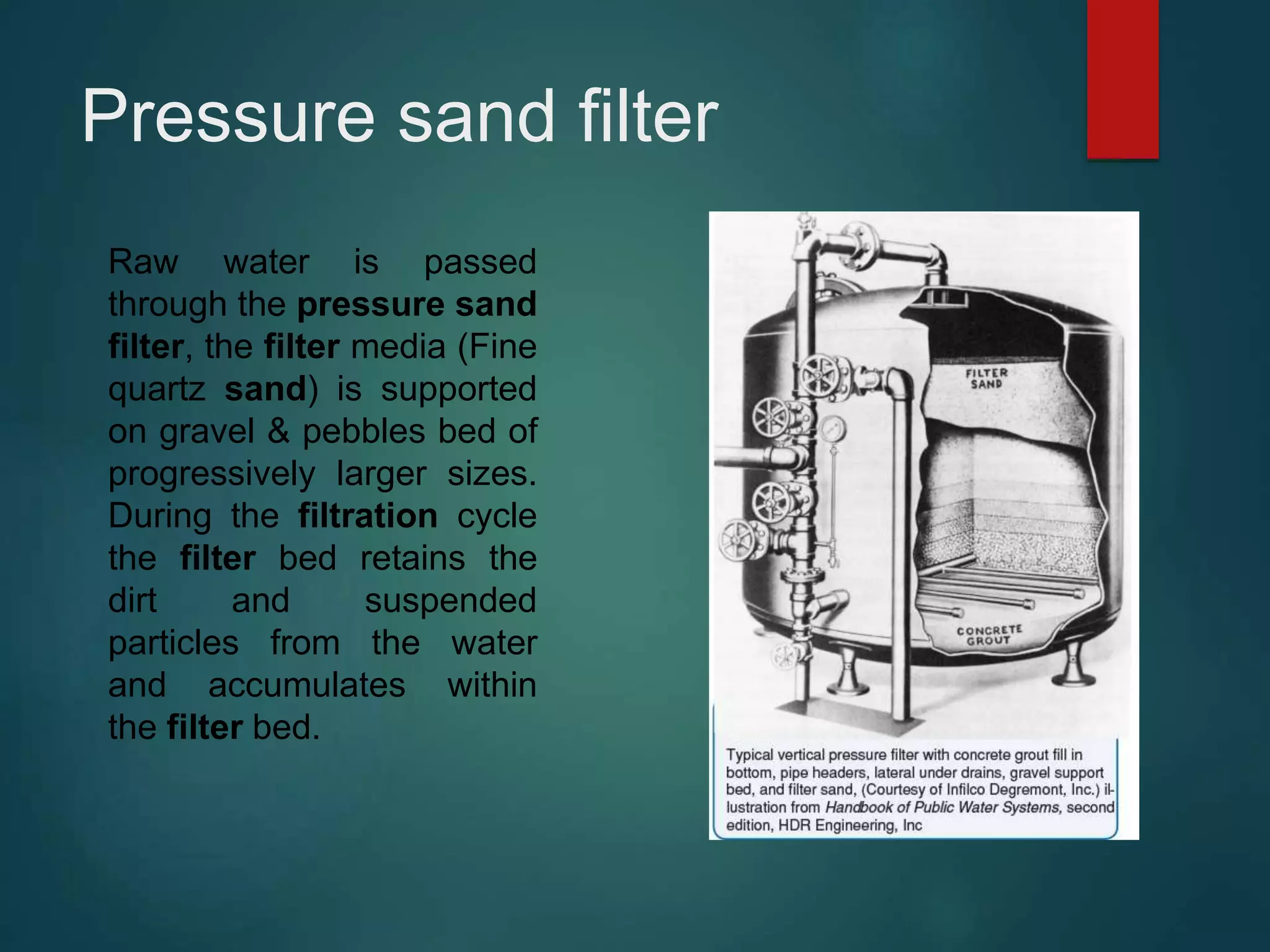 Pressure sand filter
Raw water is passed
through the pressure sand
filter, the filter media (Fine
quartz sand) is supported
on gravel & pebbles bed of
progressively larger sizes.
During the filtration cycle
the filter bed retains the
dirt and suspended
particles from the water
and accumulates within
the filter bed.
 