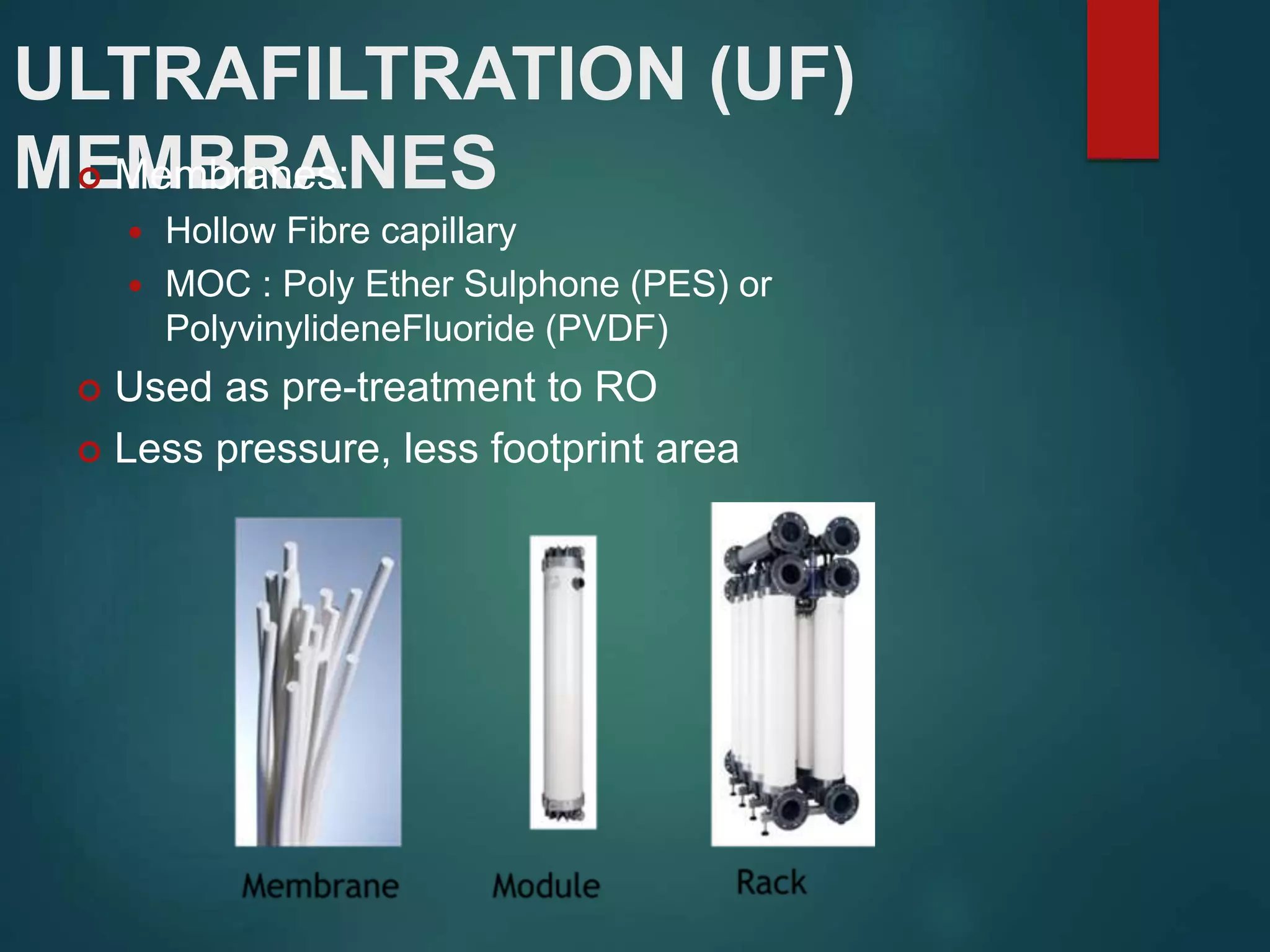 ULTRAFILTRATION (UF)
MEMBRANES Membranes:
 Hollow Fibre capillary
 MOC : Poly Ether Sulphone (PES) or
PolyvinylideneFluoride (PVDF)
 Used as pre-treatment to RO
 Less pressure, less footprint area
 