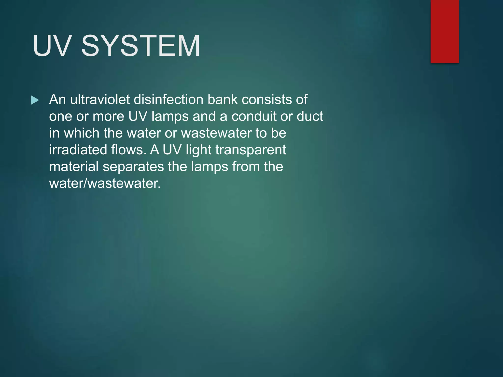 UV SYSTEM
 An ultraviolet disinfection bank consists of
one or more UV lamps and a conduit or duct
in which the water or wastewater to be
irradiated flows. A UV light transparent
material separates the lamps from the
water/wastewater.
 