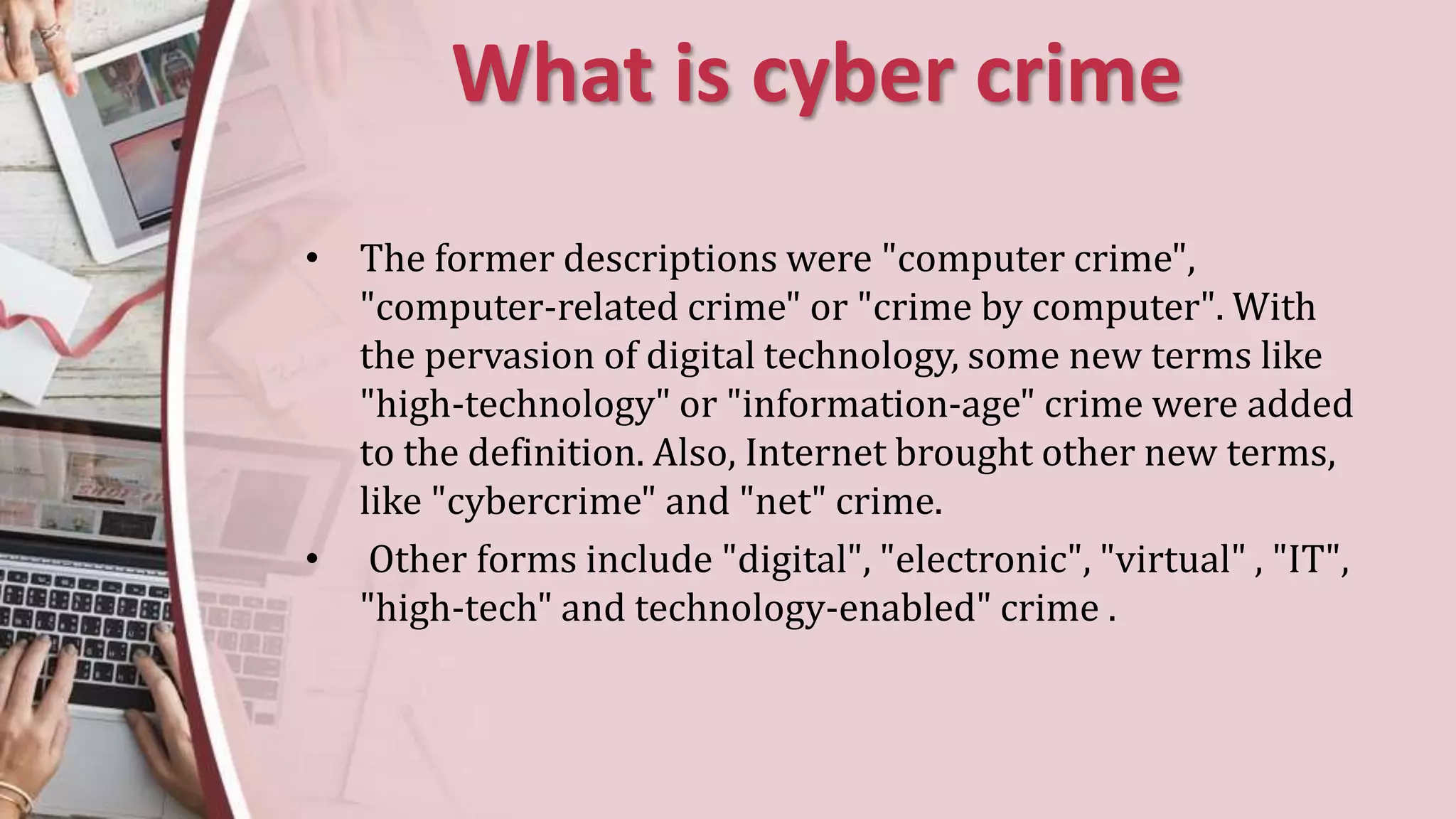 What is cyber crime
• The former descriptions were "computer crime",
"computer-related crime" or "crime by computer". With
the pervasion of digital technology, some new terms like
"high-technology" or "information-age" crime were added
to the definition. Also, Internet brought other new terms,
like "cybercrime" and "net" crime.
• Other forms include "digital", "electronic", "virtual" , "IT",
"high-tech" and technology-enabled" crime .
 