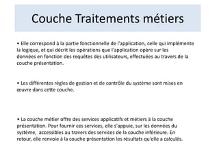 Couche Traitements métiers
• Elle correspond à la partie fonctionnelle de l'application, celle qui implémente
la logique, et qui décrit les opérations que l'application opère sur les
données en fonction des requêtes des utilisateurs, effectuées au travers de la
couche présentation.
• Les différentes règles de gestion et de contrôle du système sont mises en
œuvre dans cette couche.
• La couche métier offre des services applicatifs et métiers à la couche
présentation. Pour fournir ces services, elle s'appuie, sur les données du
système, accessibles au travers des services de la couche inférieure. En
retour, elle renvoie à la couche présentation les résultats qu'elle a calculés.
 