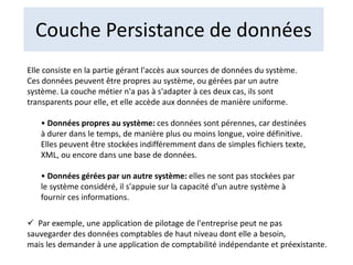 Couche Persistance de données
Elle consiste en la partie gérant l'accès aux sources de données du système.
Ces données peuvent être propres au système, ou gérées par un autre
système. La couche métier n'a pas à s'adapter à ces deux cas, ils sont
transparents pour elle, et elle accède aux données de manière uniforme.
• Données propres au système: ces données sont pérennes, car destinées
à durer dans le temps, de manière plus ou moins longue, voire définitive.
Elles peuvent être stockées indifféremment dans de simples fichiers texte,
XML, ou encore dans une base de données.
• Données gérées par un autre système: elles ne sont pas stockées par
le système considéré, il s'appuie sur la capacité d'un autre système à
fournir ces informations.
 Par exemple, une application de pilotage de l'entreprise peut ne pas
sauvegarder des données comptables de haut niveau dont elle a besoin,
mais les demander à une application de comptabilité indépendante et préexistante.
 