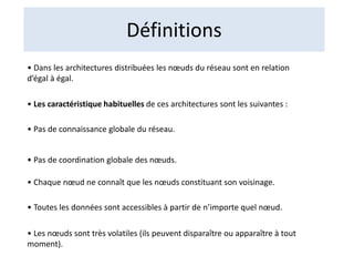 Définitions
• Dans les architectures distribuées les nœuds du réseau sont en relation
d’égal à égal.
• Les caractéristique habituelles de ces architectures sont les suivantes :
• Pas de connaissance globale du réseau.
• Pas de coordination globale des nœuds.
• Chaque nœud ne connaît que les nœuds constituant son voisinage.
• Toutes les données sont accessibles à partir de n’importe quel nœud.
• Les nœuds sont très volatiles (ils peuvent disparaître ou apparaître à tout
moment).
 