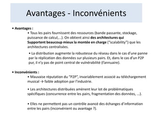 Avantages - Inconvénients
• Avantages :
• Tous les pairs fournissent des ressources (bande passante, stockage,
puissance de calcul,...). On obtient ainsi des architectures qui
Supportent beaucoup mieux la montée en charge (“scalability”) que les
architectures centralisées.
• La distribution augmente la robustesse du réseau dans le cas d’une panne
par la réplication des données sur plusieurs pairs. Et, dans le cas d’un P2P
pur, il n’y pas de point central de vulnérabilité (l’annuaire).
• Inconvénients :
• Mauvaise réputation du “P2P”, invariablement associé au téléchargement
musical → faible adoption par l’industrie.
• Les architectures distribuées amènent leur lot de problématiques
spécifiques (concurrence entre les pairs, fragmentation des données, ...).
• Elles ne permettent pas un contrôle avancé des échanges d’information
entre les pairs (inconvénient ou avantage ?).
 