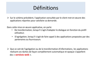 Définitions
 Sur le schéma précédent, l'application consultée par le client met en œuvre des
applications réparties pour satisfaire sa demande.
Dans cette mise en œuvre applicative, on parle:
• De transformation, lorsqu'il s'agit d'adapter le dialogue en fonction du profil
utilisateur.
• D'agrégation, lorsqu'il s'agit de faire appel à des applications proposées par des
partenaires ou fournisseurs
 Que ce soit de l'agrégation ou de la transformation d'informations˛ les applications
réalisant ces tâches de façon complètement automatique et opaque s'appellent
des « services web ».
 