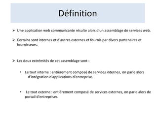 Définition
 Une application web communicante résulte alors d'un assemblage de services web.
 Certains sont internes et d'autres externes et fournis par divers partenaires et
fournisseurs.
 Les deux extrémités de cet assemblage sont :
• Le tout interne : entièrement composé de services internes˛ on parle alors
d'intégration d'applications d'entreprise.
• Le tout externe : entièrement composé de services externes, on parle alors de
portail d'entreprises.
 