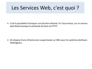 Les Services Web, c'est quoi ?
 C'est la possibilité d'invoquer une fonction distante. En l'occurrence, sur un serveur
web distant puisque le protocole de base est HTTP .
 On dispose d'une infrastructure souple basée sur XML pour les systèmes distribués
hétérogènes.
 