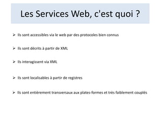 Les Services Web, c'est quoi ?
 Ils sont accessibles via le web par des protocoles bien connus
 Ils sont décrits à partir de XML
 Ils interagissent via XML
 Ils sont localisables à partir de registres
 Ils sont entièrement transversaux aux plates-formes et très faiblement couplés
 