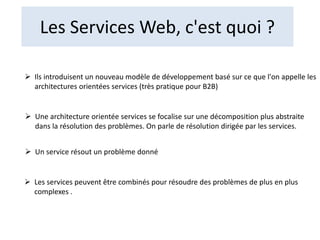 Les Services Web, c'est quoi ?
 Ils introduisent un nouveau modèle de développement basé sur ce que l'on appelle les
architectures orientées services (très pratique pour B2B)
 Une architecture orientée services se focalise sur une décomposition plus abstraite
dans la résolution des problèmes. On parle de résolution dirigée par les services.
 Un service résout un problème donné
 Les services peuvent être combinés pour résoudre des problèmes de plus en plus
complexes .
 