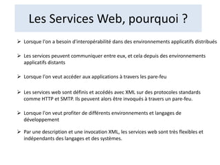 Les Services Web, pourquoi ?
 Lorsque l'on a besoin d'interopérabilité dans des environnements applicatifs distribués
 Les services peuvent communiquer entre eux, et cela depuis des environnements
applicatifs distants
 Lorsque l'on veut accéder aux applications à travers les pare-feu
 Les services web sont définis et accédés avec XML sur des protocoles standards
comme HTTP et SMTP. Ils peuvent alors être invoqués à travers un pare-feu.
 Lorsque l'on veut profiter de différents environnements et langages de
développement
 Par une description et une invocation XML, les services web sont très flexibles et
indépendants des langages et des systèmes.
 