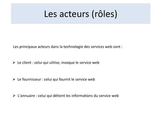 Les acteurs (rôles)
Les principaux acteurs dans la technologie des services web sont :
 Le client : celui qui utilise, invoque le service web
 Le fournisseur : celui qui fournit le service web
 L'annuaire : celui qui détient les informations du service web
 
