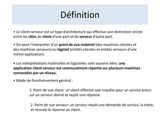 Définition
• Le client-serveur est un type d’architecture qui effectue une distinction stricte
entre les rôles de client d’une part et de serveur d’autre part.
• On peut l'interpréter d’un point de vue matériel (des machines clientes et
des machines serveurs) ou logiciel (entités clientes et entités serveurs d’une
même application).
• Les interprétations matérielles et logicielles sont souvent liées: une
application client-serveur est communément répartie sur plusieurs machines
connectées par un réseau.
• Mode de fonctionnement général :
1. Point de vue client: un client effectue une requête pour un service précis
sur un serveur donné et reçoit une réponse.
2. Point de vue serveur: un serveur reçoit une demande de service, la traite,
et renvoie la réponse au client.
 