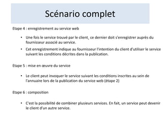 Scénario complet
Etape 4 : enregistrement au service web
• Une fois le service trouvé par le client˛ ce dernier doit s'enregistrer auprès du
fournisseur associé au service.
• Cet enregistrement indique au fournisseur l'intention du client d'utiliser le service
suivant les conditions décrites dans la publication.
Etape 5 : mise en œuvre du service
• Le client peut invoquer le service suivant les conditions inscrites au sein de
l'annuaire lors de la publication du service web (étape 2)
Etape 6 : composition
• C'est la possibilité de combiner plusieurs services. En fait, un service peut devenir
le client d'un autre service.
 